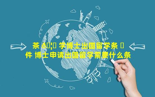 茶 🦊 学博士出国留学条 ☘ 件 博士申请出国留学需要什么条件